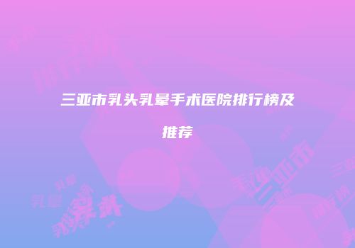 三亚市乳头乳晕手术医院排行榜及推荐