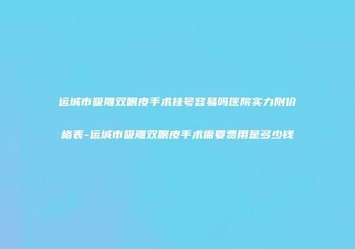 运城市吸雕双眼皮手术挂号容易吗医院实力附价格表-运城市吸雕双眼皮手术需要费用是多少钱