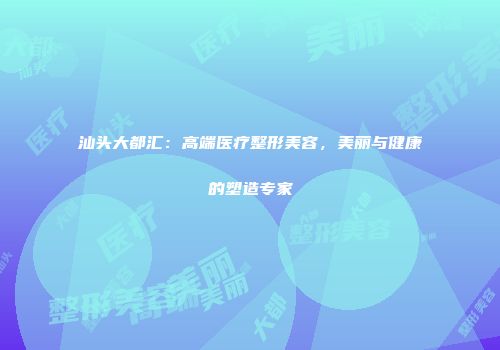 汕头大都汇：高端医疗整形美容，美丽与健康的塑造专家