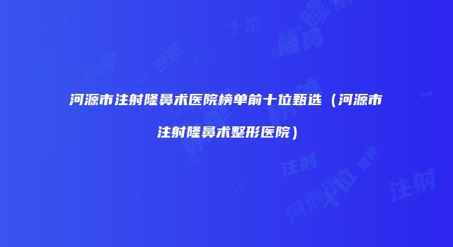 河源市注射隆鼻术医院榜单前十位甄选（河源市注射隆鼻术整形医院）