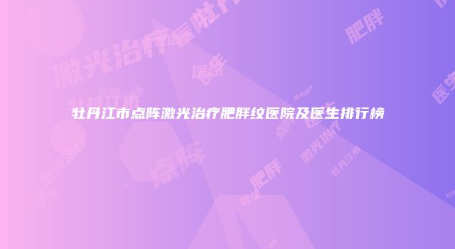 牡丹江市点阵激光治疗肥胖纹医院及医生排行榜