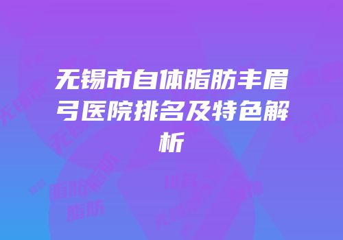 无锡市自体脂肪丰眉弓医院排名及特色解析