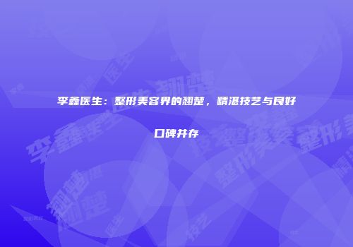 李鑫医生：整形美容界的翘楚，精湛技艺与良好口碑并存