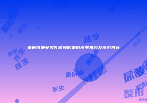 重庆市法令纹打破尿酸整形医生排名及医院推荐