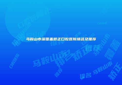 马鞍山市深覆盖矫正口腔医院排名及推荐