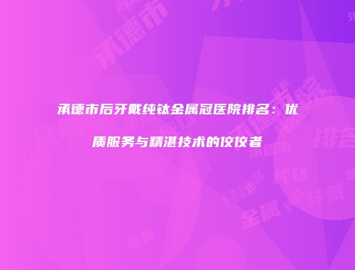 承德市后牙戴纯钛金属冠医院排名：优质服务与精湛技术的佼佼者