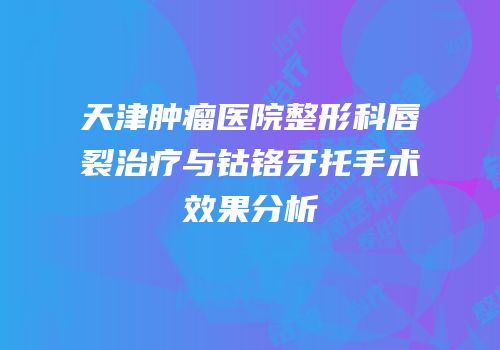 天津肿瘤医院整形科唇裂治疗与钴铬牙托手术效果分析
