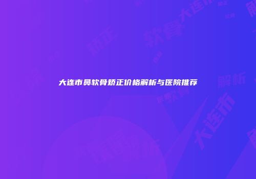 大连市鼻软骨矫正价格解析与医院推荐