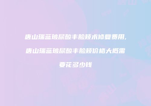 唐山瑞蓝玻尿酸丰脸颊术修复费用,唐山瑞蓝玻尿酸丰脸颊价格大概需要花多少钱