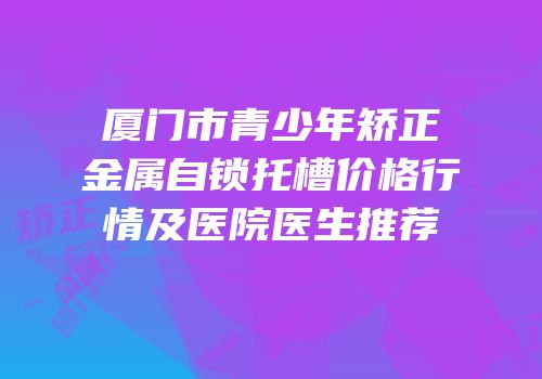 厦门市青少年矫正金属自锁托槽价格行情及医院医生推荐