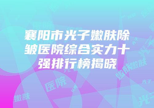 襄阳市光子嫩肤除皱医院综合实力十强排行榜揭晓