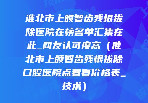 淮北市上颌智齿残根拔除医院在榜名单汇集在此_网友认可度高（淮北市上颌智齿残根拔除口腔医院点着看价格表_技术）