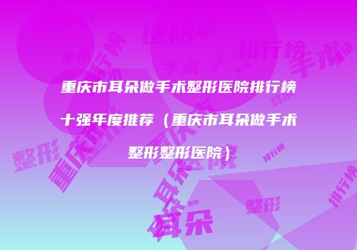 重庆市耳朵做手术整形医院排行榜十强年度推荐（重庆市耳朵做手术整形整形医院）