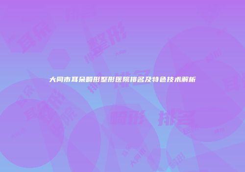 大同市耳朵畸形整形医院排名及特色技术解析