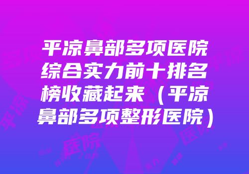 平凉鼻部多项医院综合实力前十排名榜收藏起来（平凉鼻部多项整形医院）