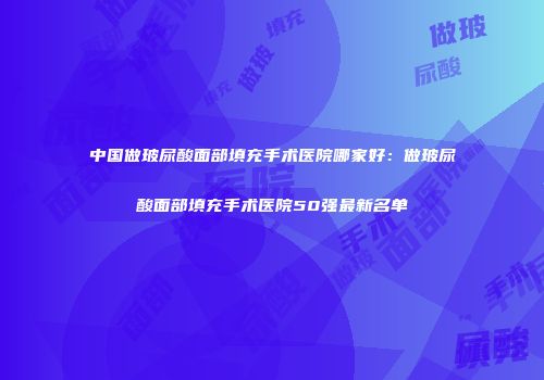中国做玻尿酸面部填充手术医院哪家好：做玻尿酸面部填充手术医院50强最新名单
