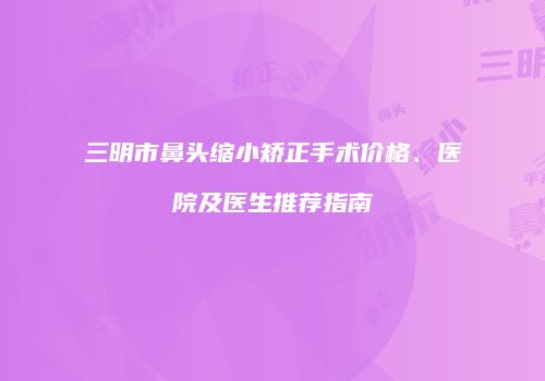 三明市鼻头缩小矫正手术价格、医院及医生推荐指南