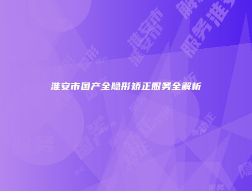 淮安市国产全隐形矫正服务全解析
