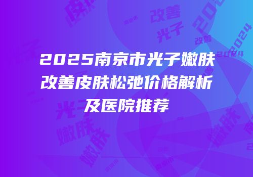 2025南京市光子嫩肤改善皮肤松弛价格解析及医院推荐