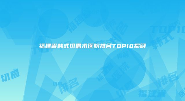 福建省韩式切眉术医院排名TOP10揭晓