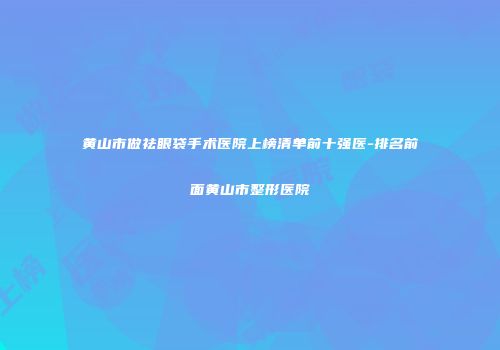 黄山市做祛眼袋手术医院上榜清单前十强医-排名前面黄山市整形医院