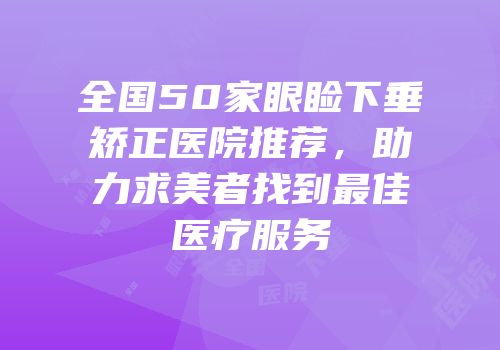 全国50家眼睑下垂矫正医院推荐，助力求美者找到最佳医疗服务