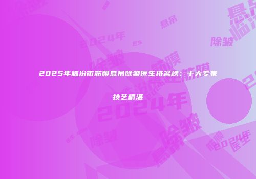 2025年临汾市筋膜悬吊除皱医生排名榜：十大专家技艺精湛