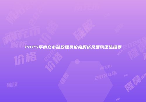 2025年南充市硅胶隆鼻价格解析及医院医生推荐