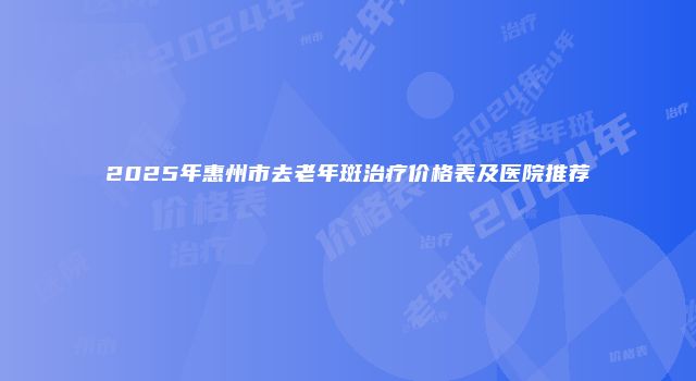 2025年惠州市去老年斑治疗价格表及医院推荐