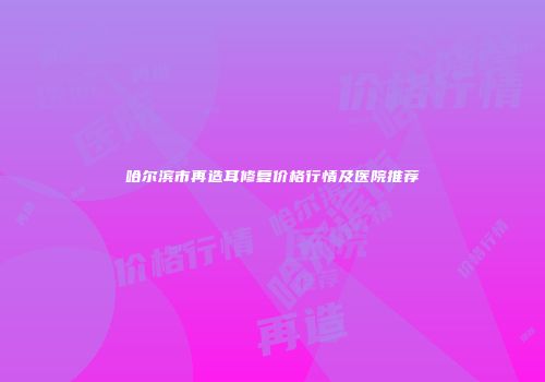 哈尔滨市再造耳修复价格行情及医院推荐