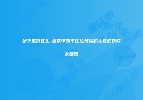 张平整形医生-重庆市张平医生玻尿酸去痘疤获网友强赞