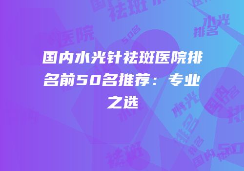 国内水光针祛斑医院排名前50名推荐：专业之选