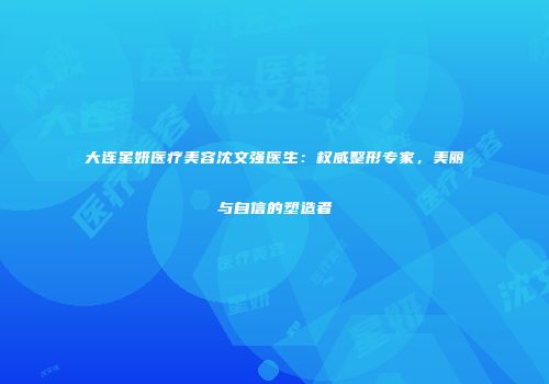 大连星妍医疗美容沈文强医生：权威整形专家，美丽与自信的塑造者