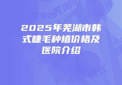 2025年芜湖市韩式睫毛种植价格及医院介绍