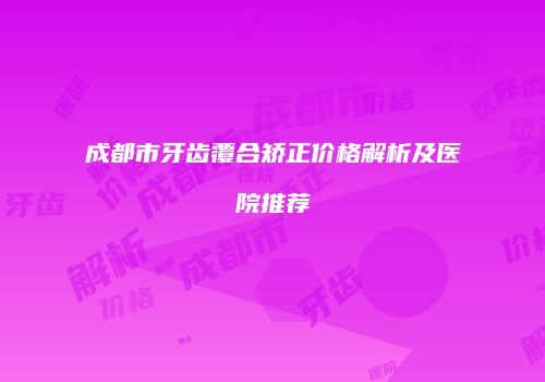 成都市牙齿覆合矫正价格解析及医院推荐