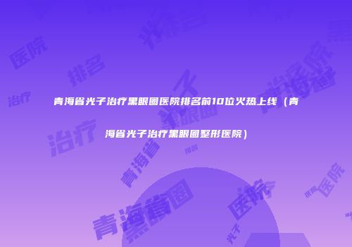 青海省光子治疗黑眼圈医院排名前10位火热上线（青海省光子治疗黑眼圈整形医院）