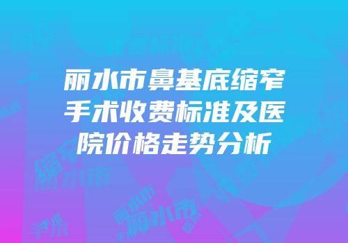 丽水市鼻基底缩窄手术收费标准及医院价格走势分析