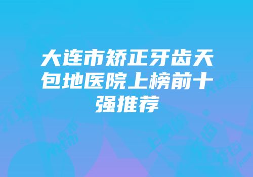 大连市矫正牙齿天包地医院上榜前十强推荐