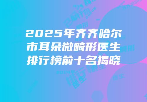 2025年齐齐哈尔市耳朵微畸形医生排行榜前十名揭晓