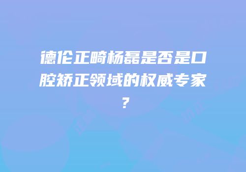 德伦正畸杨磊是否是口腔矫正领域的权威专家？