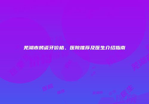 芜湖市烤瓷牙价格、医院推荐及医生介绍指南
