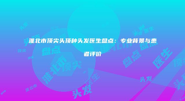 淮北市顶尖头顶种头发医生盘点：专业背景与患者评价