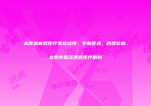 太原沐宸熙医疗美容诊所：专业医术，合理价格，太原市知名美容医疗机构