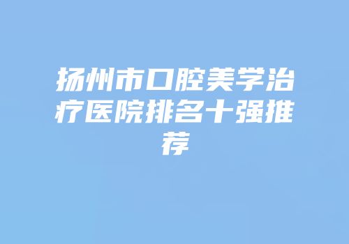 扬州市口腔美学治疗医院排名十强推荐
