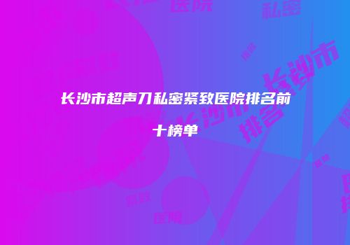 长沙市超声刀私密紧致医院排名前十榜单