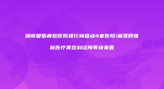 湖南吸脂瘦脸医院排行榜盘点4家医院!湘潭顾维新医疗美容科诊所等快来看