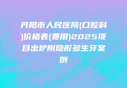 丹阳市人民医院(口腔科)价格表(费用)2025项目出炉附隐形多生牙案例