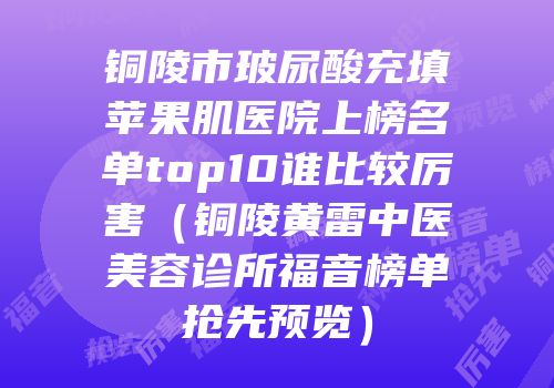 铜陵市玻尿酸充填苹果肌医院上榜名单top10谁比较厉害（铜陵黄雷中医美容诊所福音榜单抢先预览）