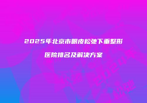 2025年北京市眼皮松弛下垂整形医院排名及解决方案