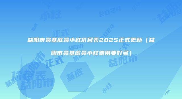 益阳市鼻基底鼻小柱价目表2025正式更新（益阳市鼻基底鼻小柱费用要好多）